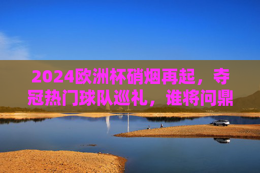 2024欧洲杯硝烟再起，夺冠热门球队巡礼，谁将问鼎德意志赛场？2024欧洲杯夺冠热门巡礼，德意志赛场谁将问鼎？
