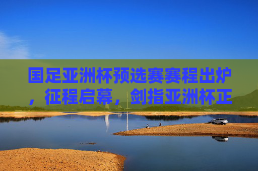 国足亚洲杯预选赛赛程出炉，征程启幕，剑指亚洲杯正赛，国足亚洲杯预选赛赛程出炉 征程启幕剑指正赛