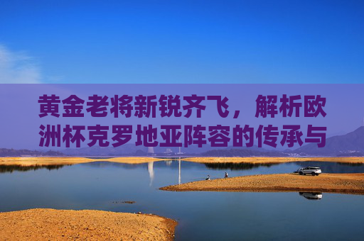黄金老将新锐齐飞,解析欧洲杯克罗地亚阵容的传承与希望,克罗地亚欧洲杯,老将新锐齐飞,传承与希望同辉