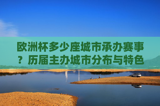 欧洲杯多少座城市承办赛事?历届主办城市分布与特色,欧洲杯历届主办城市数量、分布与特色