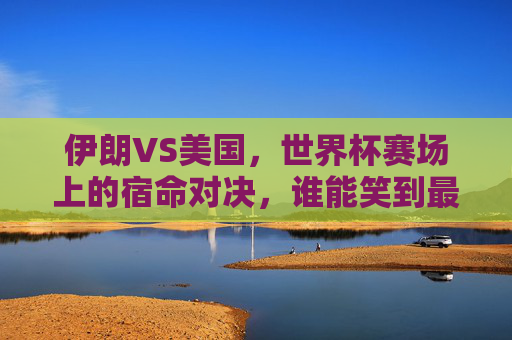 伊朗VS美国，世界杯赛场上的宿命对决，谁能笑到最后？伊朗美国世界杯宿命对决，谁能笑到最后？