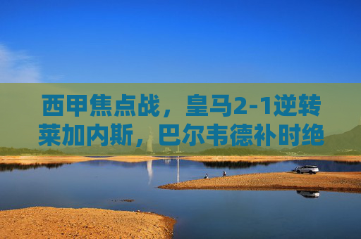 西甲焦点战，皇马2-1逆转莱加内斯，巴尔韦德补时绝杀锁定胜局，皇马2-1逆转莱加内斯，巴尔韦德补时绝杀锁定胜局