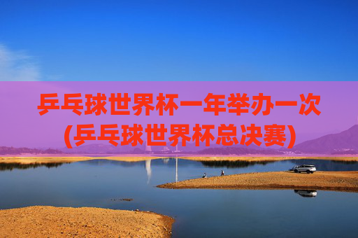 乒乓球世界杯一年举办一次(乒乓球世界杯总决赛)