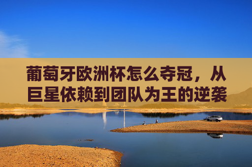 葡萄牙欧洲杯怎么夺冠,从巨星依赖到团队为王的逆袭之路,葡萄牙欧洲杯逆袭,从巨星依赖到团队为王