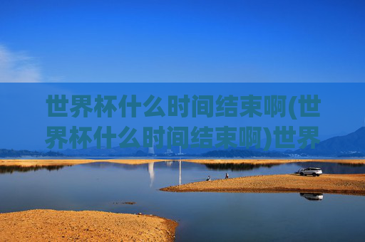世界杯什么时间结束啊(世界杯什么时间结束啊)世界杯什么时间结束啊