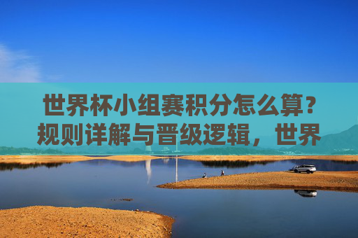 世界杯小组赛积分怎么算?规则详解与晋级逻辑,世界杯小组赛积分规则与晋级逻辑详解