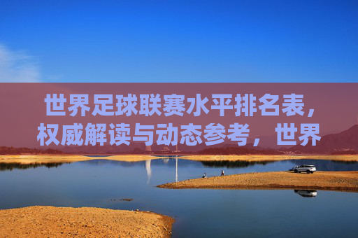 世界足球联赛水平排名表,权威解读与动态参考,世界足球联赛水平排名表,权威解读与动态参考