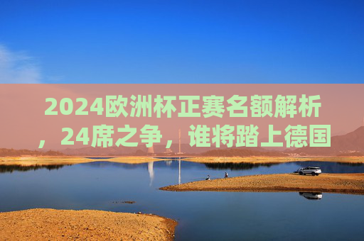2024欧洲杯正赛名额解析，24席之争，谁将踏上德国征程？2024欧洲杯24席之争，谁将踏上德国征程？