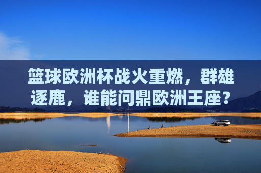 篮球欧洲杯战火重燃，群雄逐鹿，谁能问鼎欧洲王座？篮球欧洲杯战火重燃，群雄逐鹿问鼎欧洲王座