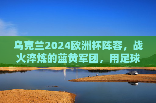 乌克兰2024欧洲杯阵容，战火淬炼的蓝黄军团，用足球书写不屈篇章，战火淬炼蓝黄军！乌克兰2024欧洲杯书写不屈篇章