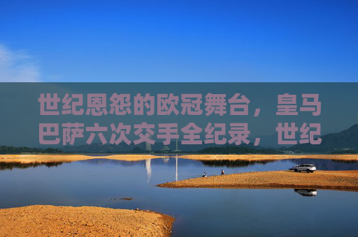 世纪恩怨的欧冠舞台,皇马巴萨六次交手全纪录,世纪恩怨的欧冠舞台,皇马巴萨六次交手全纪录