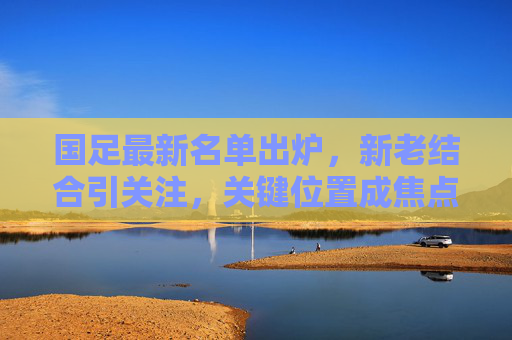 国足最新名单出炉,新老结合引关注,关键位置成焦点