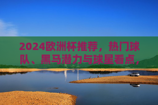 2024欧洲杯推荐，热门球队、黑马潜力与球星看点，观赛指南全解析，2024欧洲杯观赛指南，热门球队、黑马潜力与球星看点全解析