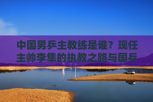 中国男乒主教练是谁?现任主帅李隼的执教之路与国乒荣耀,中国男乒主教练李隼,执教之路与国乒荣耀
