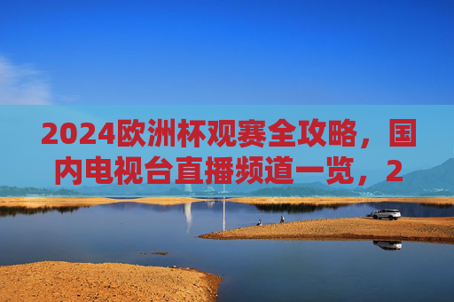 2024欧洲杯观赛全攻略，国内电视台直播频道一览，2024欧洲杯观赛全攻略，国内电视台直播频道一览