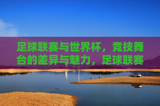 足球联赛与世界杯，竞技舞台的差异与魅力，足球联赛VS世界杯，双舞台的差异与魅力