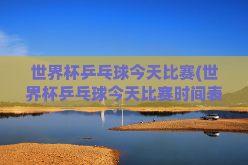 世界杯乒乓球今天比赛(世界杯乒乓球今天比赛时间表)