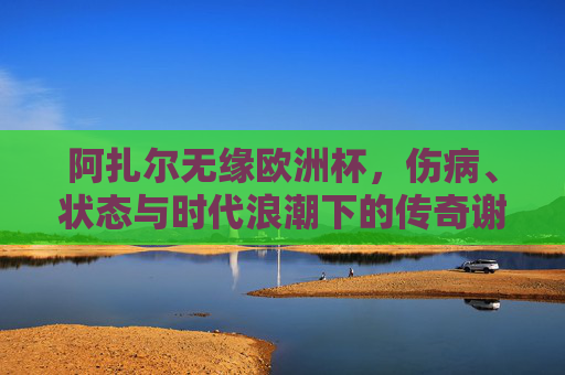 阿扎尔无缘欧洲杯，伤病、状态与时代浪潮下的传奇谢幕，阿扎尔无缘欧洲杯，伤病与时代浪潮下的传奇谢幕