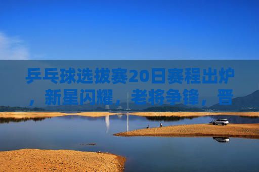 乒乓球选拔赛20日赛程出炉，新星闪耀，老将争锋，晋级之战即将打响，乒乓球选拔赛20日赛程出炉，新星闪耀老将争锋，晋级战打响