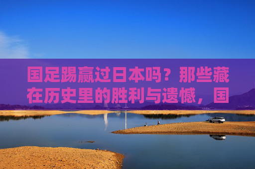 国足踢赢过日本吗?那些藏在历史里的胜利与遗憾,国足对日本,历史中的胜利与遗憾