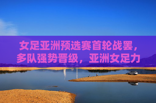女足亚洲预选赛首轮战罢,多队强势晋级,亚洲女足力量再聚首