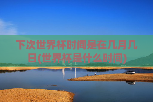 下次世界杯时间是在几月几日(世界杯是什么时间)