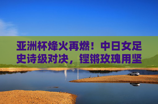 亚洲杯烽火再燃！中日女足史诗级对决，铿锵玫瑰用坚韧书写传奇，亚洲杯中日女足史诗对决，铿锵玫瑰坚韧铸传奇