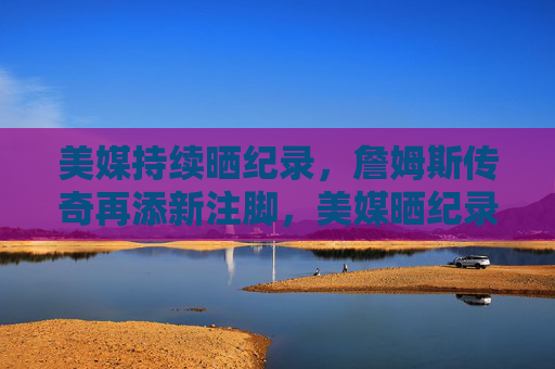 美媒持续晒纪录,詹姆斯传奇再添新注脚,美媒晒纪录,詹姆斯传奇再添新注脚