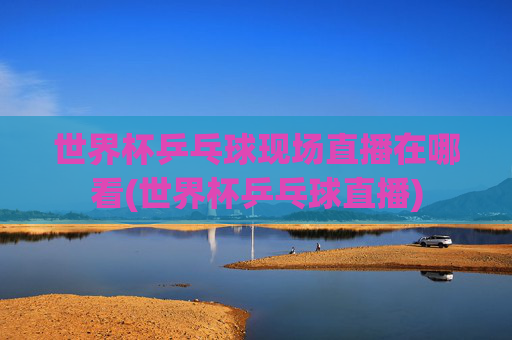 世界杯乒乓球现场直播在哪看(世界杯乒乓球直播)