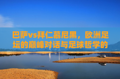 巴萨vs拜仁慕尼黑,欧洲足坛的巅峰对话与足球哲学的碰撞