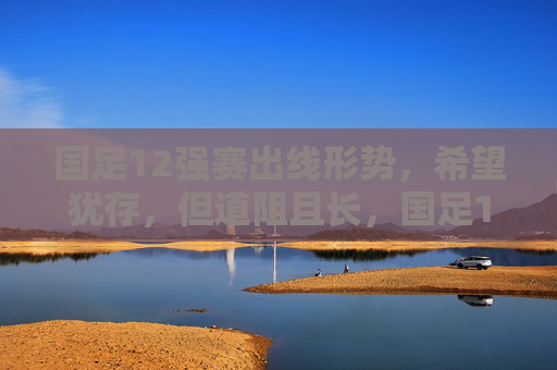 国足12强赛出线形势，希望犹存，但道阻且长，国足12强赛出线，希望犹存，道阻且长