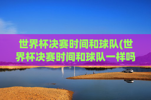 世界杯决赛时间和球队(世界杯决赛时间和球队一样吗)世界杯决赛时间与球队,并非同一回事