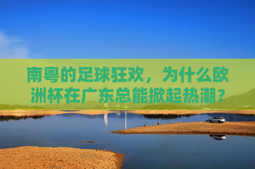 南粤的足球狂欢，为什么欧洲杯在广东总能掀起热潮？南粤欧洲杯热潮，一场全民足球狂欢
