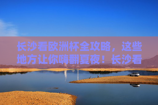 长沙看欧洲杯全攻略,这些地方让你嗨翻夏夜!长沙看欧洲杯全攻略,嗨翻夏夜!