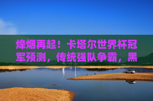 烽烟再起！卡塔尔世界杯冠军预测，传统强队争霸，黑马能否逆袭？烽烟再起！卡塔尔世界杯冠军预测，传统强队争霸，黑马逆袭悬念？