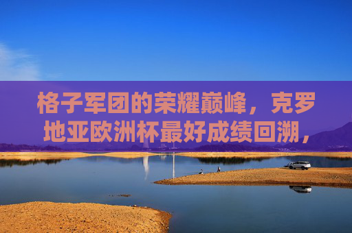 格子军团的荣耀巅峰，克罗地亚欧洲杯最好成绩回溯，格子军团欧洲杯荣耀巅峰，历史最佳成绩回溯