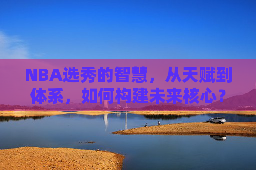 NBA选秀的智慧，从天赋到体系，如何构建未来核心？NBA选秀智慧，天赋与体系共筑未来核心