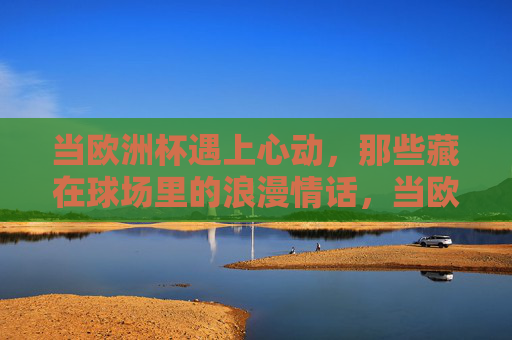当欧洲杯遇上心动，那些藏在球场里的浪漫情话，当欧洲杯遇上心动，球场里的浪漫情话