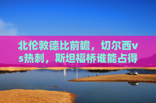 北伦敦德比前瞻,切尔西vs热刺,斯坦福桥谁能占得先机?切尔西vs热刺,斯坦福桥北伦敦德比,谁能占得先机?