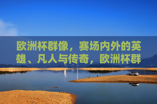 欧洲杯群像,赛场内外的英雄、凡人与传奇,欧洲杯群像,赛场内外的英雄、凡人与传奇