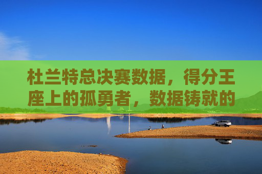 杜兰特总决赛数据,得分王座上的孤勇者,数据铸就的传奇,得分王座上的孤勇者,杜兰特总决赛数据铸就传奇