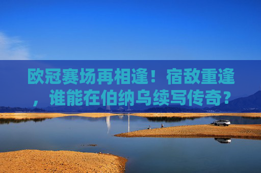 欧冠赛场再相逢！宿敌重逢，谁能在伯纳乌续写传奇？欧冠宿敌重逢，伯纳乌谁续写传奇？
