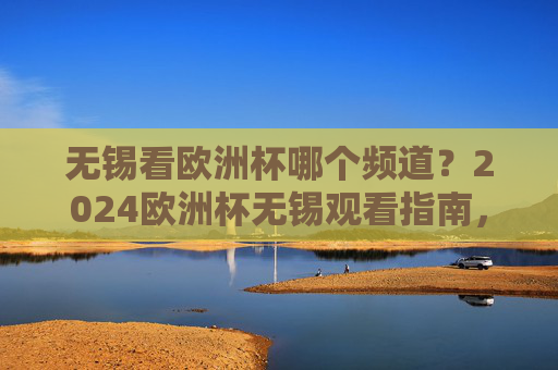 无锡看欧洲杯哪个频道？2024欧洲杯无锡观看指南，频道+直播平台全攻略，无锡2024欧洲杯观看指南，频道+直播平台全攻略
