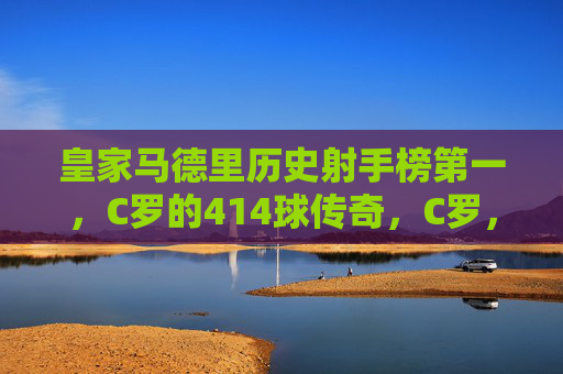 皇家马德里历史射手榜第一，C罗的414球传奇，C罗，皇马历史射手榜第一，414球传奇
