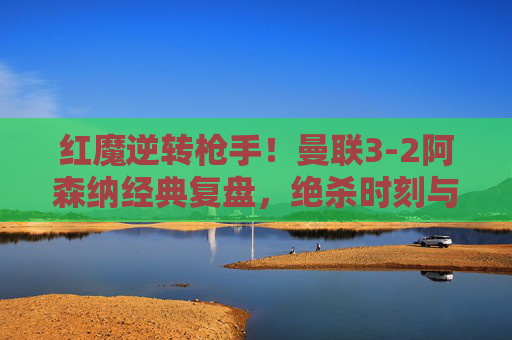 红魔逆转枪手！曼联3-2阿森纳经典复盘，绝杀时刻与战术博弈，红魔3-2逆转枪手，绝杀时刻与战术博弈