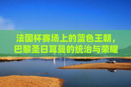 法国杯赛场上的蓝色王朝,巴黎圣日耳曼的统治与荣耀,巴黎圣日耳曼,法国杯蓝色王朝的统治与荣耀