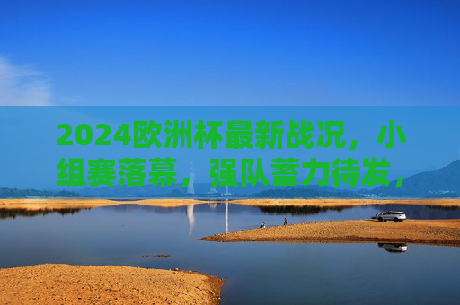 2024欧洲杯最新战况,小组赛落幕,强队蓄力待发,黑马搅局淘汰赛