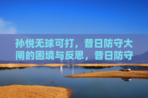 孙悦无球可打,昔日防守大闸的困境与反思,昔日防守大闸孙悦无球可打,困境与反思