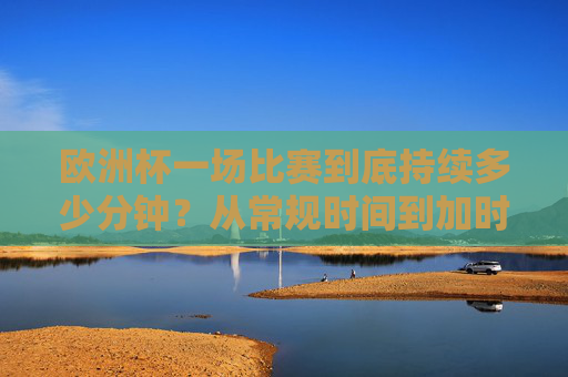 欧洲杯一场比赛到底持续多少分钟？从常规时间到加时赛的全面解析，欧洲杯比赛时长，常规时间到加时赛全解析
