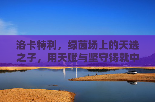 洛卡特利，绿茵场上的天选之子，用天赋与坚守铸就中场传奇，洛卡特利，天赋坚守铸就绿茵中场传奇